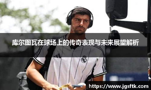 库尔图瓦在球场上的传奇表现与未来展望解析