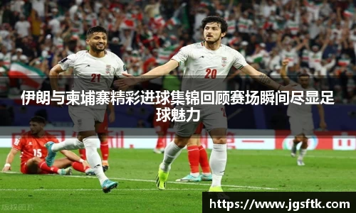 伊朗与柬埔寨精彩进球集锦回顾赛场瞬间尽显足球魅力